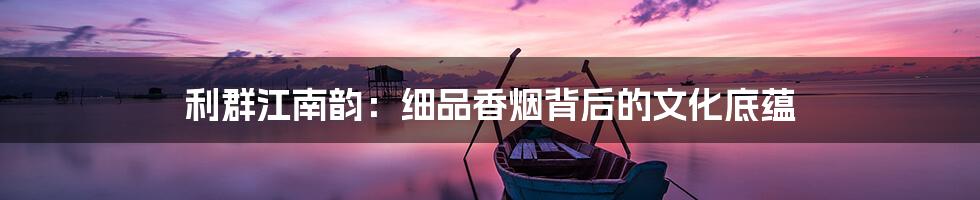 利群江南韵：细品香烟背后的文化底蕴