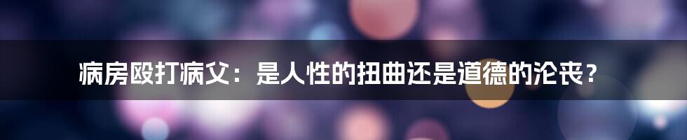 病房殴打病父：是人性的扭曲还是道德的沦丧？