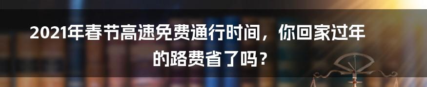 2021年春节高速免费通行时间，你回家过年的路费省了吗？