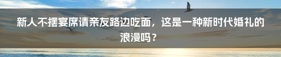 新人不摆宴席请亲友路边吃面，这是一种新时代婚礼的浪漫吗？