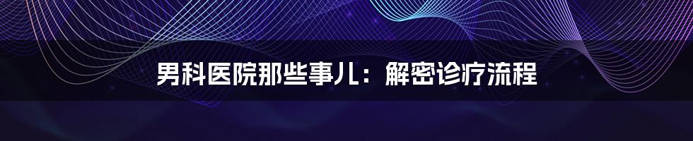 男科医院那些事儿：解密诊疗流程