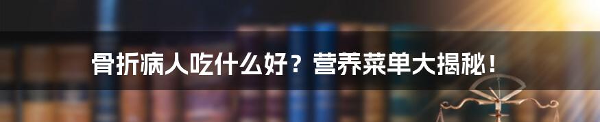 骨折病人吃什么好？营养菜单大揭秘！