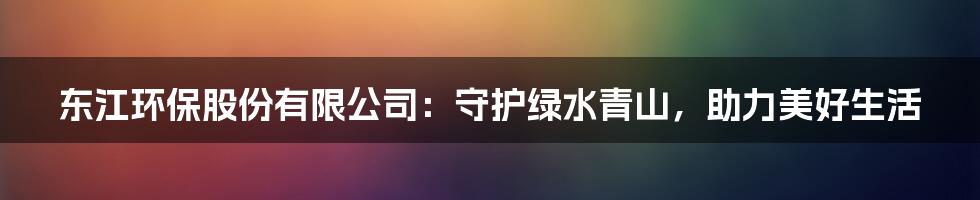 东江环保股份有限公司：守护绿水青山，助力美好生活