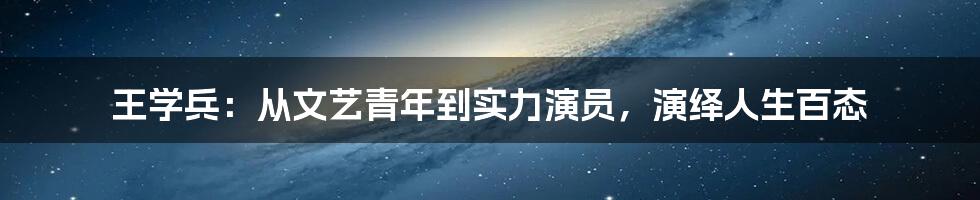 王学兵：从文艺青年到实力演员，演绎人生百态