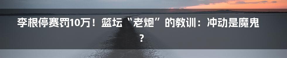 李根停赛罚10万！篮坛“老炮”的教训：冲动是魔鬼？