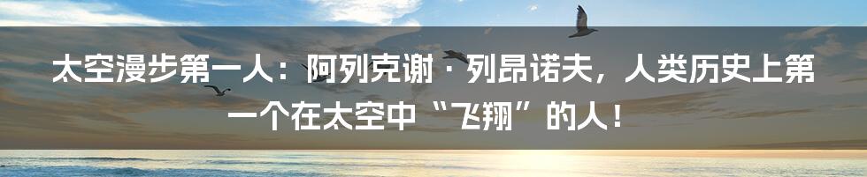 太空漫步第一人：阿列克谢·列昂诺夫，人类历史上第一个在太空中“飞翔”的人！