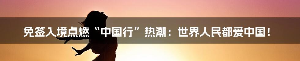 免签入境点燃“中国行”热潮：世界人民都爱中国！