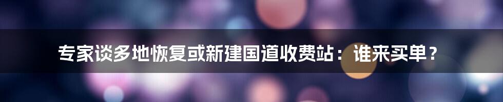 专家谈多地恢复或新建国道收费站：谁来买单？