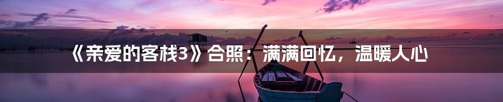 《亲爱的客栈3》合照：满满回忆，温暖人心