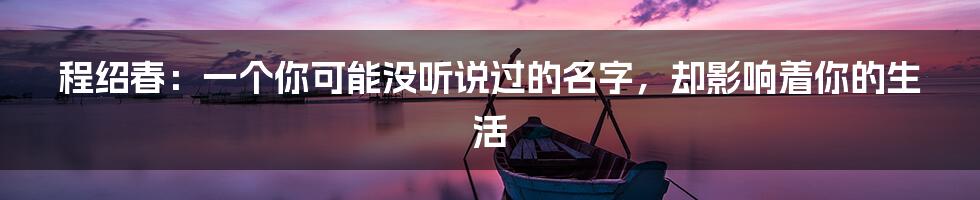 程绍春：一个你可能没听说过的名字，却影响着你的生活