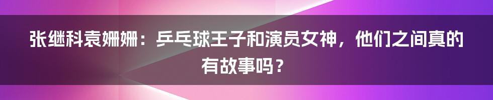 张继科袁姗姗：乒乓球王子和演员女神，他们之间真的有故事吗？