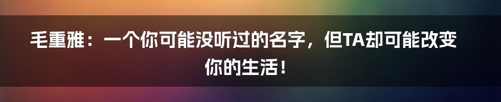 毛重雅：一个你可能没听过的名字，但TA却可能改变你的生活！