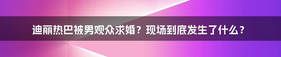 迪丽热巴被男观众求婚？现场到底发生了什么？