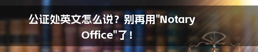 公证处英文怎么说？别再用"Notary Office"了！