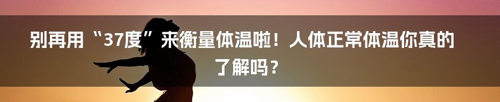 别再用“37度”来衡量体温啦！人体正常体温你真的了解吗？