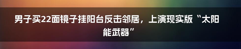 男子买22面镜子挂阳台反击邻居，上演现实版“太阳能武器”