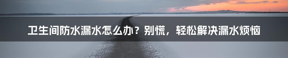 卫生间防水漏水怎么办？别慌，轻松解决漏水烦恼