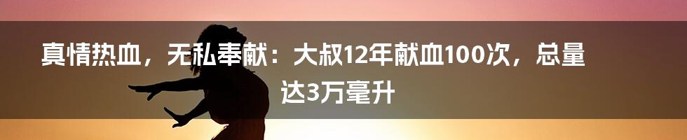 真情热血，无私奉献：大叔12年献血100次，总量达3万毫升