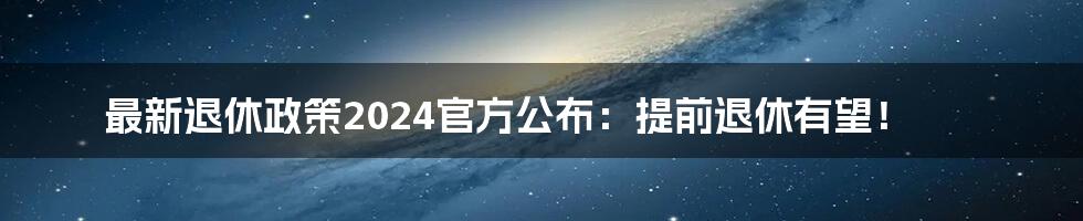 最新退休政策2024官方公布：提前退休有望！