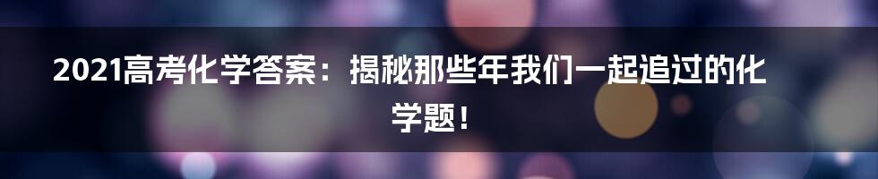 2021高考化学答案：揭秘那些年我们一起追过的化学题！