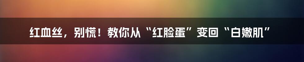 红血丝，别慌！教你从“红脸蛋”变回“白嫩肌”