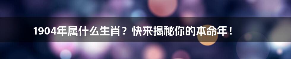 1904年属什么生肖？快来揭秘你的本命年！