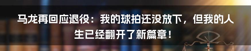 马龙再回应退役：我的球拍还没放下，但我的人生已经翻开了新篇章！