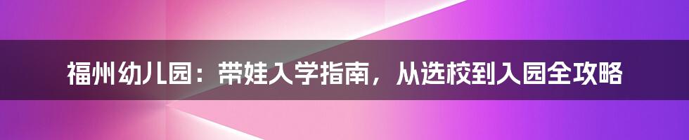 福州幼儿园：带娃入学指南，从选校到入园全攻略