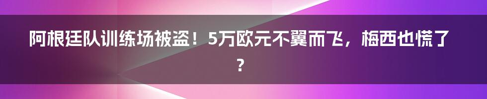 阿根廷队训练场被盗！5万欧元不翼而飞，梅西也慌了？