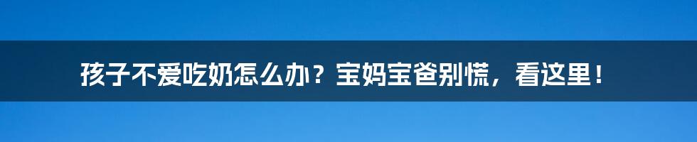 孩子不爱吃奶怎么办？宝妈宝爸别慌，看这里！