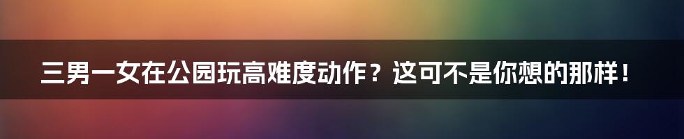 三男一女在公园玩高难度动作？这可不是你想的那样！