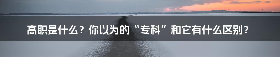 高职是什么？你以为的“专科”和它有什么区别？