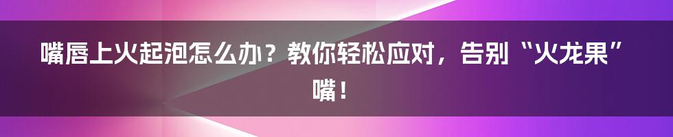 嘴唇上火起泡怎么办？教你轻松应对，告别“火龙果”嘴！