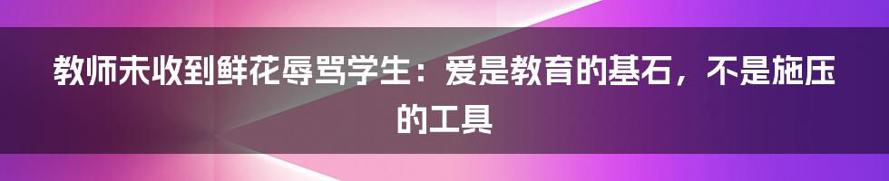 教师未收到鲜花辱骂学生：爱是教育的基石，不是施压的工具