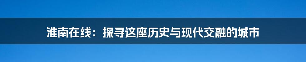 淮南在线：探寻这座历史与现代交融的城市