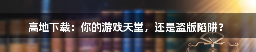 高地下载：你的游戏天堂，还是盗版陷阱？