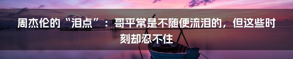 周杰伦的“泪点”：哥平常是不随便流泪的，但这些时刻却忍不住