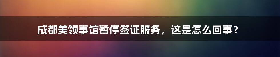 成都美领事馆暂停签证服务，这是怎么回事？