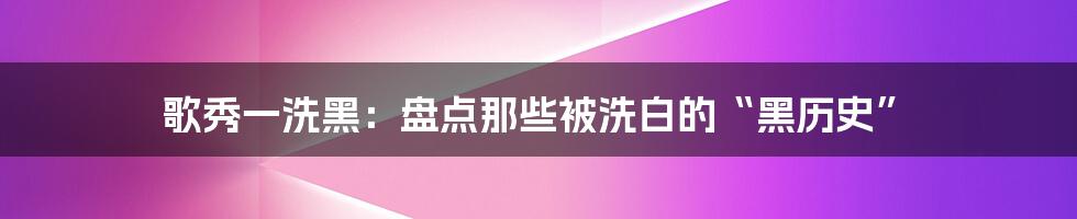 歌秀一洗黑：盘点那些被洗白的“黑历史”