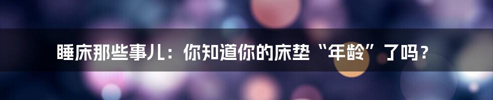 睡床那些事儿：你知道你的床垫“年龄”了吗？