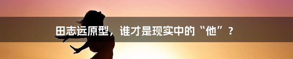 田志远原型，谁才是现实中的“他”？