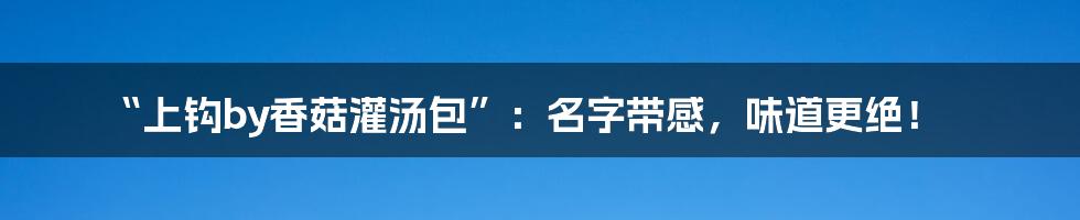 “上钩by香菇灌汤包”：名字带感，味道更绝！