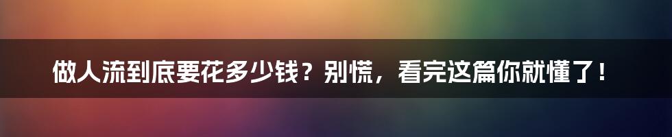 做人流到底要花多少钱？别慌，看完这篇你就懂了！