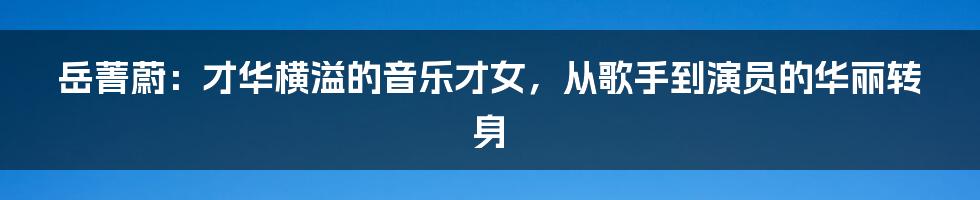 岳菁蔚：才华横溢的音乐才女，从歌手到演员的华丽转身