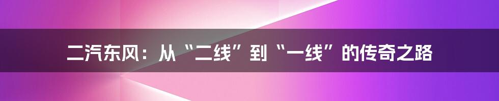 二汽东风：从“二线”到“一线”的传奇之路