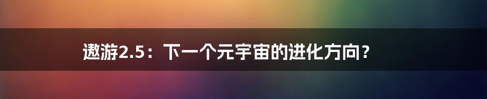 遨游2.5：下一个元宇宙的进化方向？