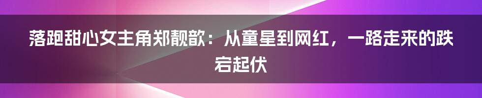 落跑甜心女主角郑靓歆：从童星到网红，一路走来的跌宕起伏