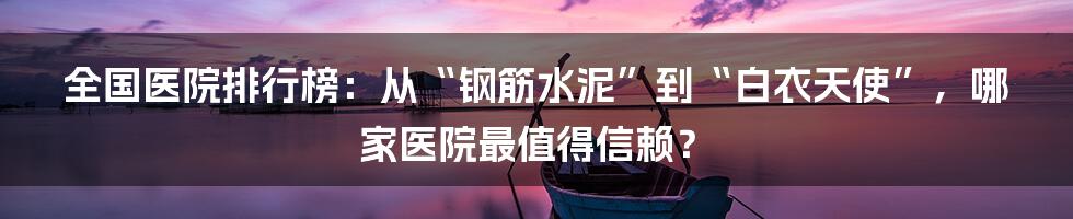 全国医院排行榜：从“钢筋水泥”到“白衣天使”，哪家医院最值得信赖？