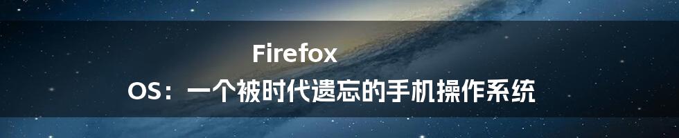 Firefox OS：一个被时代遗忘的手机操作系统