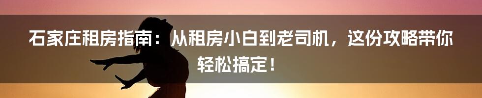 石家庄租房指南：从租房小白到老司机，这份攻略带你轻松搞定！